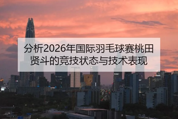 分析2026年国际羽毛球赛桃田贤斗的竞技状态与技术表现