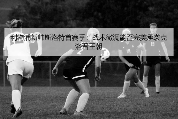 利物浦新帅斯洛特首赛季：战术微调能否完美承袭克洛普王朝