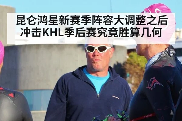 昆仑鸿星新赛季阵容大调整之后冲击KHL季后赛究竟胜算几何