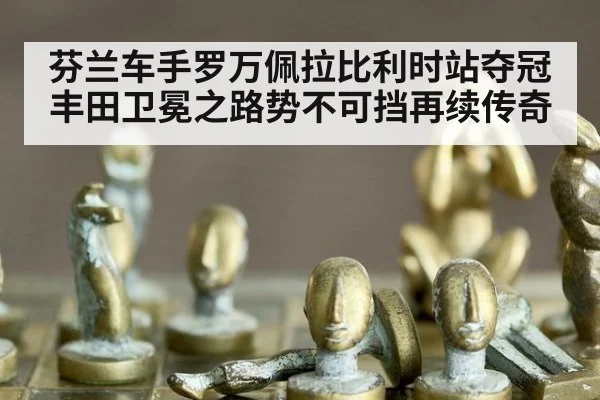 芬兰车手罗万佩拉比利时站夺冠 丰田卫冕之路势不可挡再续传奇